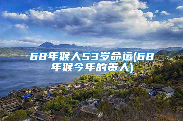 68年猴人53岁命运(68年猴今年的贵人)