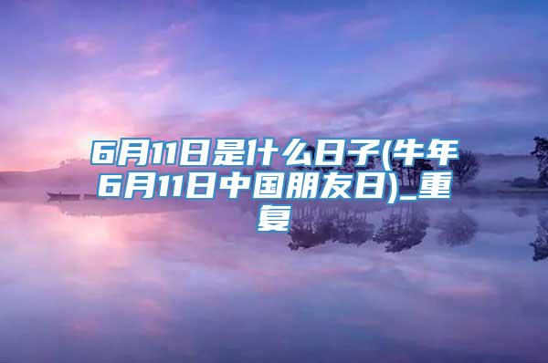 6月11日是什么日子(牛年6月11日中国朋友日)_重复