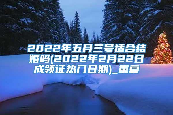 2022年五月三号适合结婚吗(2022年2月22日成领证热门日期)_重复