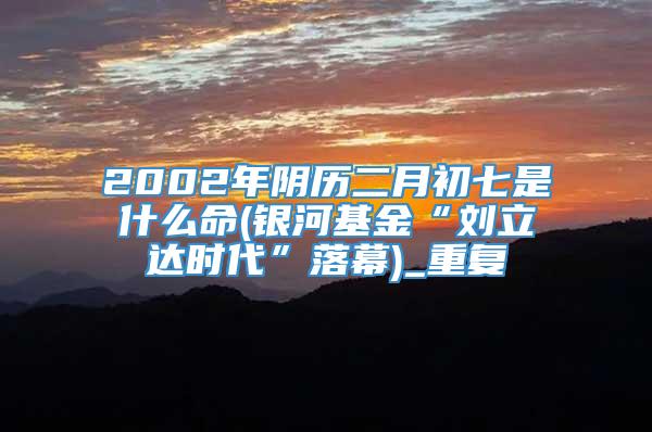2002年阴历二月初七是什么命(银河基金“刘立达时代”落幕)_重复