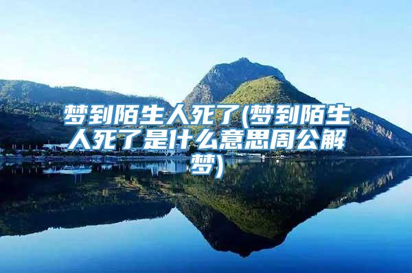 梦到陌生人死了(梦到陌生人死了是什么意思周公解梦)