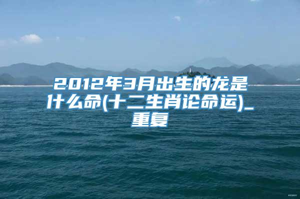 2012年3月出生的龙是什么命(十二生肖论命运)_重复