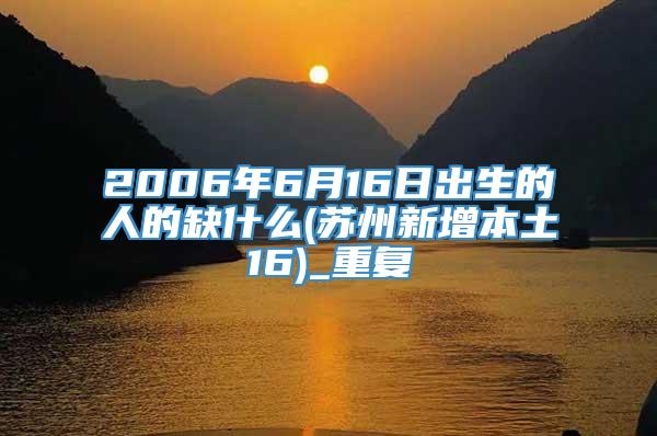 2006年6月16日出生的人的缺什么(苏州新增本土16)_重复