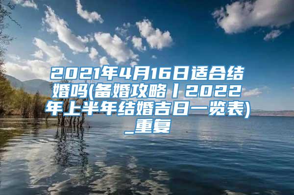 2021年4月16日适合结婚吗(备婚攻略丨2022年上半年结婚吉日一览表)_重复