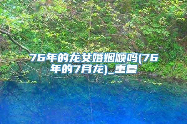 76年的龙女婚姻顺吗(76年的7月龙)_重复
