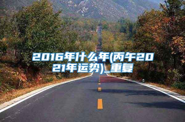 2016年什么年(丙午2021年运势)_重复