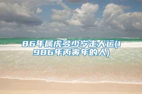 86年属虎多少岁走大运(1986年丙寅年的人)