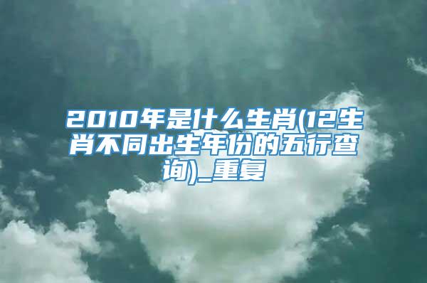 2010年是什么生肖(12生肖不同出生年份的五行查询)_重复