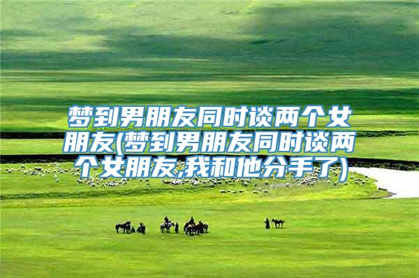 梦到男朋友同时谈两个女朋友(梦到男朋友同时谈两个女朋友,我和他分手了)