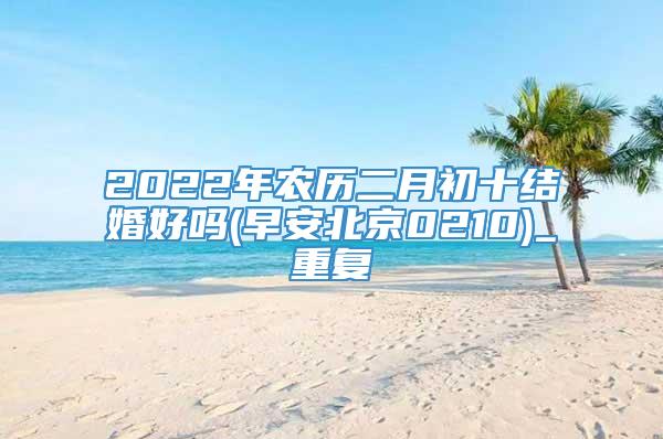 2022年农历二月初十结婚好吗(早安北京0210)_重复