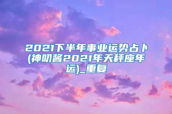 2021下半年事业运势占卜(神叨酱2021年天秤座年运)_重复