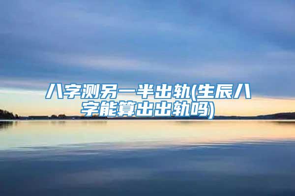 八字测另一半出轨(生辰八字能算出出轨吗)