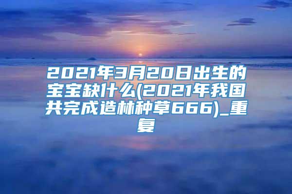 2021年3月20日出生的宝宝缺什么(2021年我国共完成造林种草666)_重复