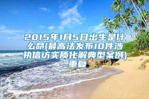 2015年1月5日出生是什么命(最高法发布10件涉执信访实质化解典型案例)_重复