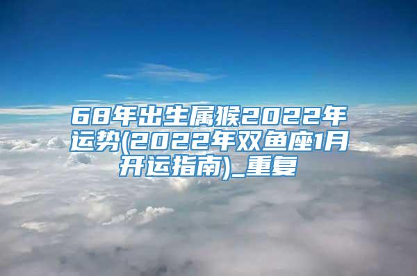 68年出生属猴2022年运势(2022年双鱼座1月开运指南)_重复