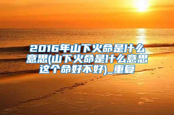 2016年山下火命是什么意思(山下火命是什么意思这个命好不好)_重复