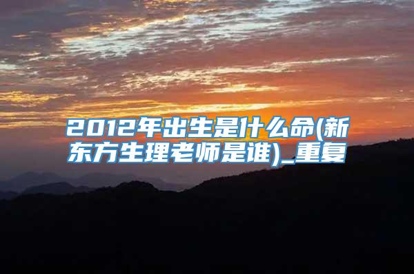 2012年出生是什么命(新东方生理老师是谁)_重复