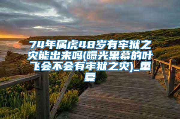 74年属虎48岁有牢狱之灾能出来吗(曝光黑幕的叶飞会不会有牢狱之灾)_重复