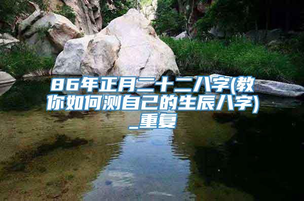86年正月二十二八字(教你如何测自己的生辰八字)_重复