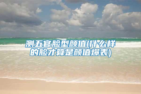 测五官脸型颜值(什么样的脸才算是颜值爆表)