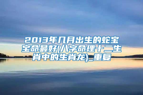 2013年几月出生的蛇宝宝命最好(八字命理十二生肖中的生肖龙)_重复