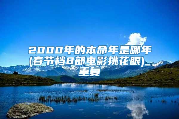 2000年的本命年是哪年(春节档8部电影挑花眼)_重复