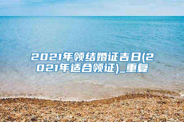 2021年领结婚证吉日(2021年适合领证)_重复