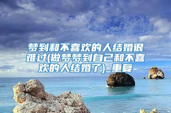 梦到和不喜欢的人结婚很难过(做梦梦到自己和不喜欢的人结婚了)_重复