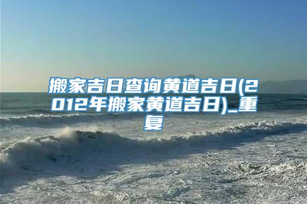 搬家吉日查询黄道吉日(2012年搬家黄道吉日)_重复