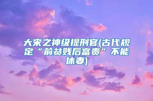 大宋之神级提刑官(古代规定“前贫贱后富贵”不能休妻)