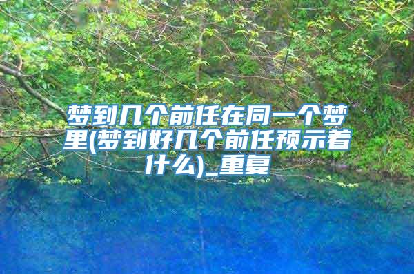 梦到几个前任在同一个梦里(梦到好几个前任预示着什么)_重复