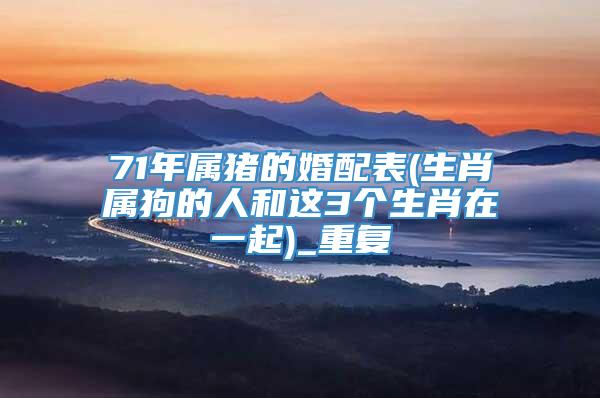71年属猪的婚配表(生肖属狗的人和这3个生肖在一起)_重复