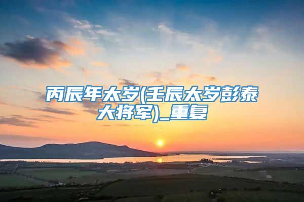 丙辰年太岁(壬辰太岁彭泰大将军)_重复