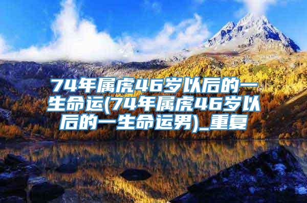 74年属虎46岁以后的一生命运(74年属虎46岁以后的一生命运男)_重复