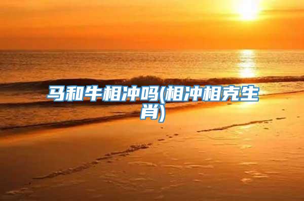 马和牛相冲吗(相冲相克生肖)