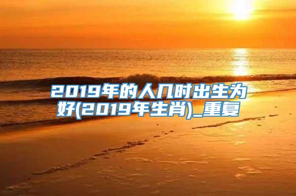 2019年的人几时出生为好(2019年生肖)_重复