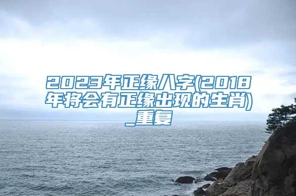 2023年正缘八字(2018年将会有正缘出现的生肖)_重复