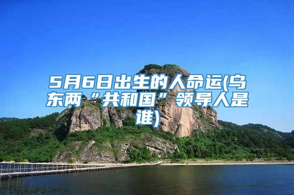 5月6日出生的人命运(乌东两“共和国”领导人是谁)