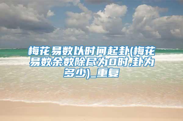 梅花易数以时间起卦(梅花易数余数除尽为0时,卦为多少)_重复