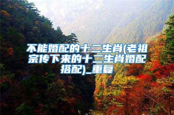 不能婚配的十二生肖(老祖宗传下来的十二生肖婚配搭配)_重复