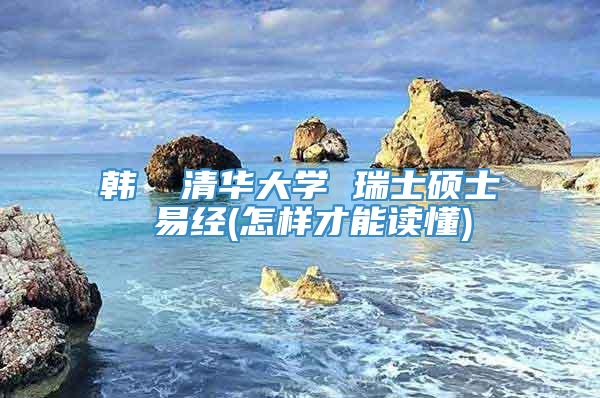 韩頔 清华大学 瑞士硕士 易经(怎样才能读懂)