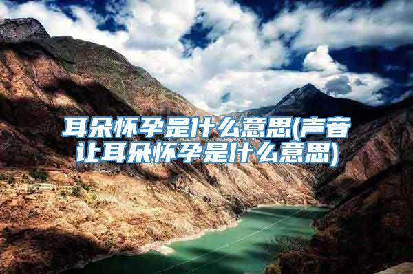 耳朵怀孕是什么意思(声音让耳朵怀孕是什么意思)