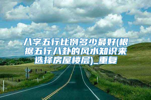 八字五行比例多少最好(根据五行八卦的风水知识来选择房屋楼层)_重复