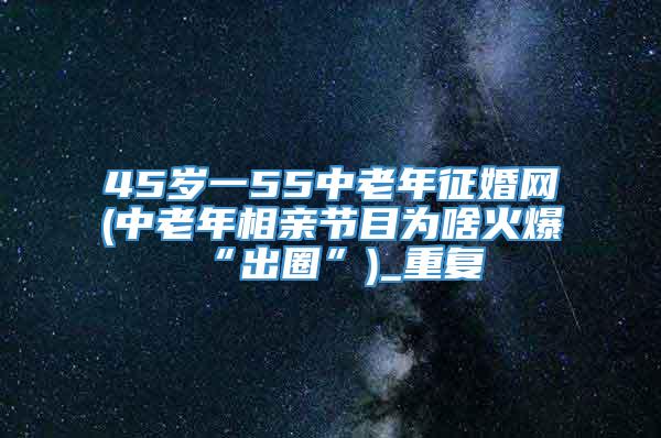 45岁一55中老年征婚网(中老年相亲节目为啥火爆“出圈”)_重复