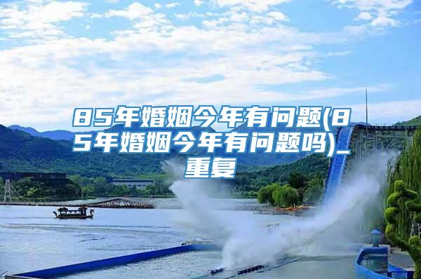 85年婚姻今年有问题(85年婚姻今年有问题吗)_重复