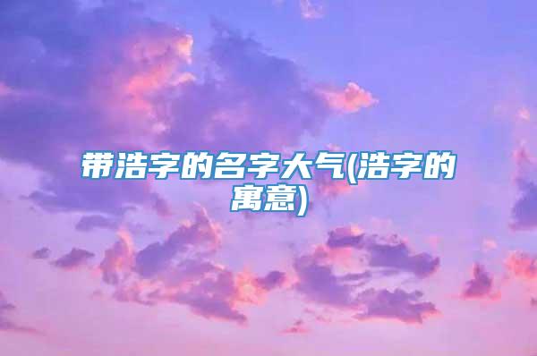 带浩字的名字大气(浩字的寓意)