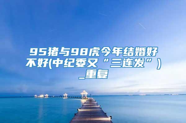 95猪与98虎今年结婚好不好(中纪委又“三连发”)_重复
