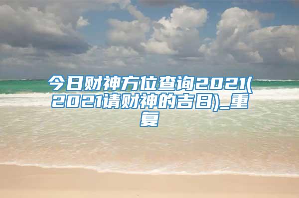 今日财神方位查询2021(2021请财神的吉日)_重复