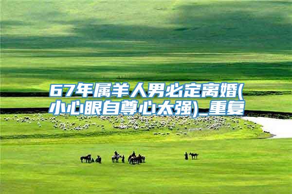 67年属羊人男必定离婚(小心眼自尊心太强)_重复