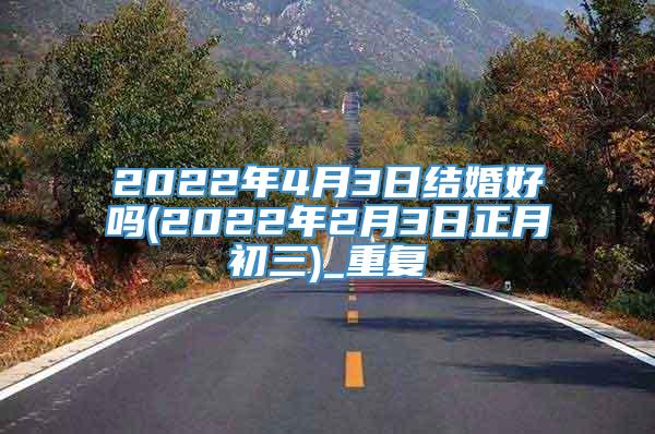 2022年4月3日结婚好吗(2022年2月3日正月初三)_重复